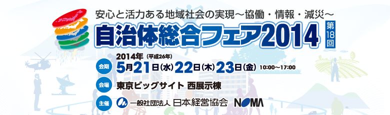 自治体総合フェア2014 安心と活力ある地域社会の実現〜協働・情報・減災〜/会期:5月23日(水)、24日(木)、25日(金)10:00-17:00 会場:東京ビッグサイト(東京国際展示場)西展示棟 主催:一般社団法人 日本経営協会