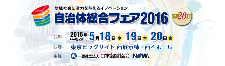 自治体総合フェア2016 第20回 〜地域社会に活力を与えるイノベーション〜/会期:5月18日(水)、19日(木)、20日(金)10:00-17:00 会場:東京ビッグサイト(東京国際展示場)西展示棟・西4ホール 主催:一般社団法人 日本経営協会