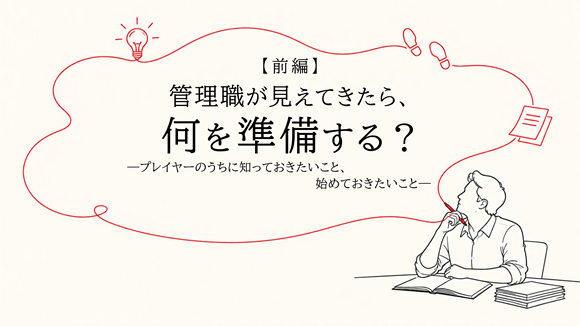 管理職が見えてきたら、何を準備する？　―プレイヤーのうちに知っておきたいこと、始めておきたいこと―【前編】