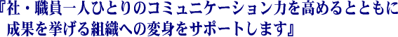 「社・職員一人ひとりの「コミュニケーション力を高めるとともに成果を挙げる組織への変身をサポートします」